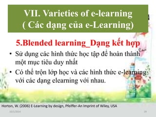 VII. Varieties of e-learning 
( Các dạng của e-Learning) 
5.Blended learning_Dạng kết hợp 
• Sử dụng các hình thức học tập để hoàn thành 
một mục tiêu duy nhất 
• Có thể trộn lớp học và các hình thức e-learning 
với các dạng elearning với nhau. 
Horton, W. (2006) E-Learning by design, Pfeiffer-An Imprint of Wiley, USA 
10/1/2014 29 
 