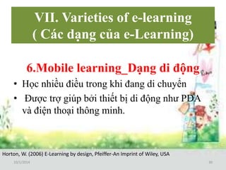 VII. Varieties of e-learning 
( Các dạng của e-Learning) 
6.Mobile learning_Dạng di động 
• Học nhiều điều trong khi đang di chuyển 
• Được trợ giúp bởi thiết bị di động như PDA 
và điện thoại thông minh. 
Horton, W. (2006) E-Learning by design, Pfeiffer-An Imprint of Wiley, USA 
10/1/2014 30 
 