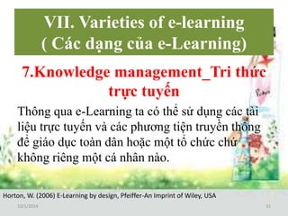 VII. Varieties of e-learning 
( Các dạng của e-Learning) 
7.Knowledge management_Tri thức 
trực tuyến 
Thông qua e-Learning ta có thể sử dụng các tài 
liệu trực tuyến và các phương tiện truyền thông 
để giáo dục toàn dân hoặc một tổ chức chứ 
không riêng một cá nhân nào. 
Horton, W. (2006) E-Learning by design, Pfeiffer-An Imprint of Wiley, USA 
10/1/2014 31 
 