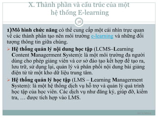 X. Thành phần và cấu trúc của một 
hệ thống E-learning 
10/1/2014 
36 
1)Mô hình chức năng có thể cung cấp một cái nhìn trực quan 
về các thành phần tạo nên môi trường e-learning và những đối 
tượng thông tin giữa chúng. 
 Hệ thống quản lý nội dung học tập (LCMS–Learning 
Content Managerment System): là một môi trường đa người 
dùng cho phép giảng viên và cơ sở đào tạo kết hợp để tạo ra, 
lưu trữ, sử dụng lại, quản lý và phân phối nội dung bài giảng 
điện tử từ một kho dữ liệu trung tâm. 
 Hệ thống quản lý học tập (LMS – Learning Managerment 
System): là một hệ thống dịch vụ hỗ trợ và quản lý quá trình 
học tập của học viên. Các dịch vụ như đăng ký, giúp đỡ, kiểm 
tra, … được tích hợp vào LMS. 
 