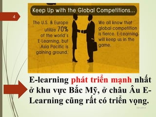 E-learning phát triển mạnh nhất 
ở khu vực Bắc Mỹ, ở châu Âu E-Learning 
cũng rất có triển vọng. 
10/1/2014 
4 
 