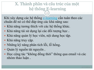 X. Thành phần và cấu trúc của một 
hệ thống E-learning 
10/1/2014 
41 
Khi xây dựng các hệ thống e-learning cần tuân theo các 
chuẩn để nó có thể đáp ứng các khả năng sau: 
 Khả năng tương thích với các hệ thống khác. 
 Khả năng tái sử dụng lại các đối tượng học . 
 Khả năng quản lý học viên, nội dung học tập. 
 Khả năng truy cập. 
 Những kỹ năng phân tích lỗi, lỗ hổng. 
 Quản lý nguồn tài nguyên . 
 Học cộng tác “không đồng thời” thông qua email và các 
nhóm thảo luận . 
 