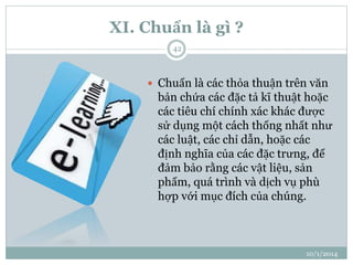 XI. Chuẩn là gì ? 
10/1/2014 
42 
 Chuẩn là các thỏa thuận trên văn 
bản chứa các đặc tả kĩ thuật hoặc 
các tiêu chí chính xác khác được 
sử dụng một cách thống nhất như 
các luật, các chỉ dẫn, hoặc các 
định nghĩa của các đặc trưng, để 
đảm bảo rằng các vật liệu, sản 
phẩm, quá trình và dịch vụ phù 
hợp với mục đích của chúng. 
 