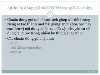 a)Chuẩn đóng gói và SCORM trong E-learning 
10/1/2014 
44 
 Chuẩn đóng gói mô tả các cách ghép các đối tượng 
riêng rẽ tạo thành một bài giảng, một khóa học hay 
các đơn vị nội dung khác sau đó vận chuyển và sử 
dụng lại được trong nhiều hệ thống khác nhau 
 Các chuẩn đóng gói hiện tại: 
 AICC 
 IMS Global Consortium 
 SCORM 
 