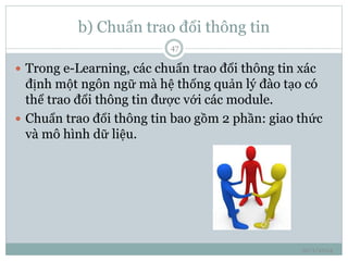 b) Chuẩn trao đổi thông tin 
10/1/2014 
47 
 Trong e-Learning, các chuẩn trao đổi thông tin xác 
định một ngôn ngữ mà hệ thống quản lý đào tạo có 
thể trao đổi thông tin được với các module. 
 Chuẩn trao đổi thông tin bao gồm 2 phần: giao thức 
và mô hình dữ liệu. 
 