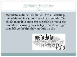 c) Chuẩn Metadata 
10/1/2014 
48 
 Metadata là dữ liệu về dữ liệu. Với e-Learning, 
metadata mô tả các cousres và các module. Các 
chuẩn metadata cung cấp các cách để mô tả các 
module e-Learning mà các học viên và các người 
soạn bài có thể tìm thấy module họ cần 
 