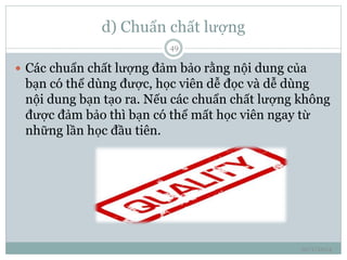 d) Chuẩn chất lượng 
10/1/2014 
49 
 Các chuẩn chất lượng đảm bảo rằng nội dung của 
bạn có thể dùng được, học viên dễ đọc và dễ dùng 
nội dung bạn tạo ra. Nếu các chuẩn chất lượng không 
được đảm bảo thì bạn có thể mất học viên ngay từ 
những lần học đầu tiên. 
 