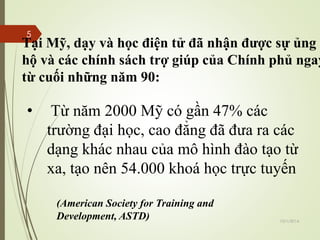 Tại Mỹ, dạy và học điện tử đã nhận được sự ủng 
hộ và các chính sách trợ giúp của Chính phủ ngay 
từ cuối những năm 90: 
• Từ năm 2000 Mỹ có gần 47% các 
trường đại học, cao đẳng đã đưa ra các 
dạng khác nhau của mô hình đào tạo từ 
xa, tạo nên 54.000 khoá học trực tuyến 
(American Society for Training and 
Development, ASTD) 10/1/2014 
5 
 