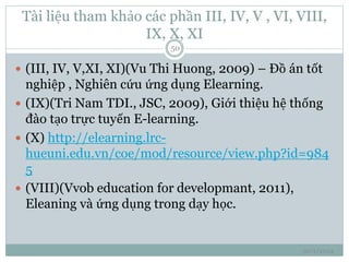 Tài liệu tham khảo các phần III, IV, V , VI, VIII, 
IX, X, XI 
10/1/2014 
50 
 (III, IV, V,XI, XI)(Vu Thi Huong, 2009) – Đồ án tốt 
nghiệp , Nghiên cứu ứng dụng Elearning. 
 (IX)(Tri Nam TDI., JSC, 2009), Giới thiệu hệ thống 
đào tạo trực tuyến E-learning. 
 (X) http://elearning.lrc-hueuni. 
edu.vn/coe/mod/resource/view.php?id=984 
5 
 (VIII)(Vvob education for developmant, 2011), 
Eleaning và ứng dụng trong dạy học. 
 