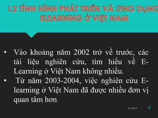 • Vào khoảng năm 2002 trở về trước, các 
tài liệu nghiên cứu, tìm hiểu về E-Learning 
ở Việt Nam không nhiều. 
• Từ năm 2003-2004, việc nghiên cứu E-learning 
ở Việt Nam đã được nhiều đơn vị 
quan tâm hơn 
10/1/2014 8 
 