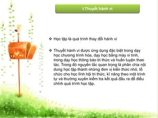 I.Thuyết hành vi 
 Học tập là quá trình thay đổi hành vi 
 Thuyết hành vi được ứng dụng đặc biệt trong dạy 
học chương trình hóa, dạy học bằng máy vi tính, 
trong dạy học thông báo tri thức và huấn luyện thao 
tác. Trong đó nguyên tắc quan trọng là phân chia nội 
dung học tập thành những đơn vị kiến thức nhỏ, tổ 
chức cho học lĩnh hội tri thức, kĩ năng theo một trình 
tự và thường xuyên kiểm tra kết quả đầu ra để điều 
chỉnh quá trình học tập. 
 