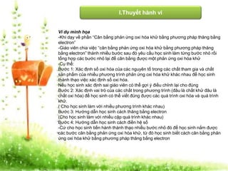 I.Thuyết hành vi 
Ví dụ minh họa 
-Khi dạy về phần “Cân bằng phản ứng oxi hóa khử bằng phương pháp thăng bằng 
electron” 
-Giáo viên chia việc “cân bằng phản ứng oxi hóa khử bằng phương pháp thăng 
bằng electron” thành nhiều bước sau đó yêu cầu học sinh làm từng bước nhỏ rồi 
tổng hợp các bước nhỏ lại để cân bằng được một phản ứng oxi hóa khử 
-Cụ thể: 
Bước 1: Xác định số oxi hóa của các nguyên tố trong các chất tham gia và chất 
sản phẩm của nhiều phương trình phản ứng oxi hóa khử khác nhau để học sinh 
thành thạo việc xác định số oxi hóa. 
Nếu học sinh xác định sai giáo viên có thể gợi ý điều chỉnh lại cho đúng 
Bước 2: Xác định vai trò của các chất trong phương trình (đâu là chất khử đâu là 
chất oxi hóa) để học sinh có thể viết đúng được các quá trình oxi hóa và quá trình 
khử. 
( Cho học sinh làm với nhiều phương trình khác nhau) 
Bước 3: Hướng dẫn học sinh cách thăng bằng electron 
(Cho học sinh làm với nhiều cặp quá trình khác nhau) 
Bước 4: Hướng dẫn học sinh cách điền hệ số 
-Cứ cho học sinh tiến hành thành thạo nhiều bước nhỏ đó để học sinh nắm được 
các bước cân bằng phản ứng oxi hóa khử, từ đó học sinh biết cách cân bằng phản 
ứng oxi hóa khử bằng phương pháp thăng bằng electron 
 