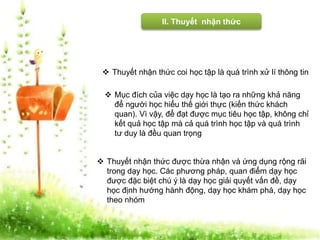 II. Thuyết nhận thức 
 Thuyết nhận thức coi học tập là quá trình xử lí thông tin 
 Mục đích của việc dạy học là tạo ra những khả năng 
để người học hiểu thế giới thực (kiến thức khách 
quan). Vì vậy, để đạt được mục tiêu học tập, không chỉ 
kết quả học tập mà cả quá trình học tập và quá trình 
tư duy là đều quan trọng 
 Thuyết nhận thức được thừa nhận và ứng dụng rộng rãi 
trong dạy học. Các phương pháp, quan điểm dạy học 
được đặc biệt chú ý là dạy học giải quyết vấn đề, dạy 
học định hướng hành động, dạy học khám phá, dạy học 
theo nhóm 
 