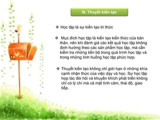 III. Thuyết kiến tạo 
 Học tập là sự kiến tạo tri thức 
 Mục đích học tập là kiến tạo kiến thức của bản 
thân, nên khi đánh giá các kết quả học tập không 
định hướng theo các sản phẩm học tập, mà cần 
kiểm tra những tiến bộ trong quá trình học tập và 
trong những tình huống học tập phức hợp. 
 Thuyết kiến tạo không chỉ giới hạn ở những khía 
cạnh nhận thức của việc dạy và học. Sự học tập 
hợp tác đòi hỏi và khuyến khích phát triển không 
chỉ có lý chí mà cả mặt tình cảm, thái độ, giao 
tiếp. 
 