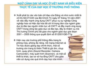 NGỮ CẢNH DẠY VÀ HỌC Ở VIỆT NAM VÀ ĐIỀU KIỆN 
THỰC TẾ CỦA DẠY HỌC Ở TRƯỜNG PHỔ THÔNG 
 Xuất phát từ các văn bản chỉ đạo của Đảng và nhà nước nhất là 
chỉ thị 58-CT/UW của Bộ Chính Trị ngày 07 tháng 10 năm 2001 
về việc đẩy mạnh ứng dụng CNTT phục vụ sự nghiệp Công 
nghiệp hóa và Hiện đại hóa đã chỉ rõ trọng tâm của ngành giáo 
dục là đào tạo nguồn nhân lực về CNTT và đẩy mạnh ứng dụng 
CNTT trong công tác giáo dục và đào tạo, đây là nhiệm vụ mà 
Thủ tướng Chính phủ đã giao cho ngành giáo dục giai đoạn 
2001 – 2005 thông qua quyết định số 81/2001/QĐ-TTg; 
 Hiện nay các trường phổ thông điều trang bị 
phòng máy, phòng đa năng, nối mạng Internet và 
Tin học được giảng dạy chính thức, một số 
trường còn trang bị thêm Thiết bị ghi âm, chụp 
hình, quay phim (Sound Recorder, Camera, 
Camcorder), máy quét hình (Scanner), và một số 
thiết bị khác, tạo cơ sở hạ tầng CNTT cho giáo 
viên sử dụng vào quá trình dạy học của mình. 
 