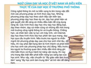 NGỮ CẢNH DẠY VÀ HỌC Ở VIỆT NAM VÀ ĐIỀU KIỆN 
THỰC TẾ CỦA DẠY HỌC Ở TRƯỜNG PHỔ THÔNG 
Công nghệ thông tin mở ra triển vọng to lớn trong việc đổi 
mới các phương pháp và hình thức dạy học. Những 
phương pháp dạy học theo cách tiếp cận kiến tạo, 
phương pháp dạy học theo dự án, dạy học phát hiện và 
giải quyết vấn đề càng có nhiều điều kiện để ứng dụng 
rộng rãi. Các hình thức dạy học như dạy học đồng loạt, 
dạy theo nhóm, dạy cá nhân cũng có những đổi mới trong 
môi trường công nghệ thông tin và truyền thông. Chẳng 
hạn, cá nhân làm việc tự lực với máy tính, với Internet, 
dạy học theo hình thức lớp học phân tán qua mang, dạy 
học qua cầu truyền hình. Nếu trước kia người ta nhấn 
mạnh tới phương pháp dạy sao cho học sinh nhớ lâu, dễ 
hiểu, thì nay phải đặt trọng tâm là hình thành và phát triển 
cho học sinh các phương pháp học chủ động. Nếu trước 
kia người ta thường quan tâm nhiều đến khả năng ghi 
nhớ kiến thức và thực hành kỹ năng vận dụng, thì nay 
chú trọng đặc biệt đến phát triển năng lực sáng tạo của 
học sinh. Như vậy, việc chuyển từ “lấy giáo viên làm trung 
tâm” sang “lấy học sinh làm trung tâm” sẽ trở nên dễ dàng 
hơn. 
 
