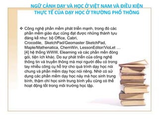 NGỮ CẢNH DẠY VÀ HỌC Ở VIỆT NAM VÀ ĐIỀU KIỆN 
THỰC TẾ CỦA DẠY HỌC Ở TRƯỜNG PHỔ THÔNG 
 Công nghệ phần mềm phát triển mạnh, trong đó các 
phần mềm giáo dục cũng đạt được những thành tựu 
đáng kể như: bộ Office, Cabri, 
Crocodile, SketchPad/Geomaster SketchPad, 
Maple/Mathenatica, ChemWin, LessonEditor/VioLet … 
[4] hệ thống WWW, Elearning và các phần mền đóng 
gói, tiện ích khác. Do sự phát triển của công nghệ 
thông tin và truyền thông mà mọi người đều có trong 
tay nhiều công cụ hỗ trợ cho quá trình dạy học nói 
chung và phần mềm dạy học nói riêng. Nhờ có sử 
dụng các phần mềm dạy học này mà học sinh trung 
bình, thậm chí học sinh trung bình yếu cũng có thể 
hoạt động tốt trong môi trường học tập. 
 