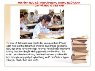 MÔ HÌNH HỌC KẾT HỢP ÁP DỤNG TRONG NGỮ CẢNH 
DẠY VÀ HỌC Ở VIỆT NAM 
Tư duy và thói quen của người dạy và người học. Phong 
cách học tập thụ động theo phương thức thông báo hàng 
loạt, đọc chép hay xem chép, học vẹt, học kiểu lều chõng và 
tư duy theo học thuyết Khổng giáo (Quân-Sư- Phụ). Rất 
nhiều học viên chia sẻ rằng họ cảm thấy hiệu quả hơn khi 
học theo phương pháp truyền thống và tỏ ra bối rối khi giáo 
viên yêu cầu tự học trực tuyến. 
 