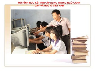 MÔ HÌNH HỌC KẾT HỢP ÁP DỤNG TRONG NGỮ CẢNH 
DẠY VÀ HỌC Ở VIỆT NAM 
 