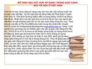 MÔ HÌNH HỌC KẾT HỢP ÁP DỤNG TRONG NGỮ CẢNH 
DẠY VÀ HỌC Ở VIỆT NAM 
Trình độ tin học và kỹ năng sử dụng máy tính còn yếu nếu không muốn nói 
là hoàn toàn bắt đầu. Tại hội nghị Đại hội đồng Hiệp hội Phát thanh Truyền 
hình châu Á- Thái Bình Dương (ABU) diễn ra trong tháng 10/2012 tại Seoul, 
Hàn Quốc. Nhận định của hội nghị đưa ra là trình độ tin học của người dân 
Việt Nam là một khoảng cách lớn so với các nước khác trong khu vực. Theo 
chia sẻ của tiến sĩ Phú Vũ,(ABD) phụ trách trung tâm phát triển chuyên 
môn E-center for Professional Development www.etesol.edu.vn, trong 1,530 
người tham gia khóa học E-TESOL gồm chủ yếu là giáo viên tiếng Anh tiểu 
học, THCS thì có 41% là chưa có tài khoản email hoặc sử dụng email trước 
khi đăng ký tham gia chương trình (năm 2011); 62% không sử dụng 
internet; 45% không có máy tính cá nhân ở nhà; 89% đánh giá kỹ năng 
công nghệ thông tin ở mức độ 2 (trong thang 0-5). Thực tế giảng dạy cho 
các giáo viên tiếng Anh theo chương trình của Đề án ngoại ngữ quốc gia 
2020, và sinh viên năm thứ nhất tại Khoa Ngoại ngữ, ĐH Thái Nguyên, tôi 
thấy rằng đến 98% người tham gia không biết những thao tác cơ bản đối 
với máy tính, nhiều người thậm chí còn chưa bao giờ biết đến thuật ngữ 
ICT. (Blended Learning triển khai ở các quốc gia phát triển khi học viên 
được trang bị đầy đủ về kỹ năng máy tính cơ bản) 
 
