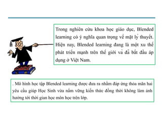 Trong nghiên cứu khoa học giáo dục, Blended 
learning có ý nghĩa quan trọng về mặt lý thuyết. 
Hiện nay, Blended learning đang là một xu thế 
phát triển mạnh trên thế giới và đã bắt đầu áp 
dụng ở Việt Nam. 
. Mô hình học tập Blended learning được đưa ra nhằm đáp ứng thỏa mãn hai 
yêu cầu giúp Học Sinh vừa nắm vững kiến thức đồng thời không làm ảnh 
hưởng tới thời gian học môn học trên lớp. 
 