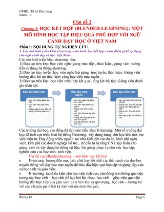 GVHD: TS.Lê Đức Long
Nhóm 10
Nhóm 10 Page 1
Chủ đề 2
Chương 2: HỌC KẾT HỢP (BLENDED-LEARNING): MỘT
MÔ HÌNH HỌC TẬP HIỆU QUẢ PHÙ HỢP VỚI NGỮ
CẢNH DẠY HỌC Ở VIỆT NAM
Phần I: NỘI DUNG TỰ NGHIỆN CỨU
1. Các mô hình triển khai elearning – mô hình học kết hợp có ưu điểm gì để áp dụng
cho ngữ cảnh dạy và học Việt Nam.
Các mô hình triển khai elearning như:
1) Đào tạo trên lớp: Học viên nghe giảng trực tiếp , thảo luận , giảng viên hướng
dẫn sử dụng hệ thống elearning.
2) Đào tạo trực tuyến :học viên nghe bài giảng trực tuyến, thảo luận, Giảng viên
hướng dẫn, hổ trợ thảo luận cùng học viên trực tuyến…
3) Đào tạo trên lớp : học viên trình bày kết quả , tổng kết bài tập. Giảng viên đánh
giá nhận xét.
Các trường đại học, cao đẳng đã tích cức triển khai E-learning: Một số trường đại
học đã tích cực triển khai hệ thống Elearning, xây dựng trung tâm học liệu mở, thư
viện điện tử. Huy động nhiều nguồn lực như kinh phí các dự án, kinh phí ngân
sách, kinh phí các doanh nghiệp hỗ trợ... để đầu tư hạ tầng CNT, tập huấn cho
giảng viên và xây dựng hệ thống tài liệu, bài giảng phục vụ cho việc học tập,
nghiên cứu của học sinh, sinh viện.
Ưu thế của Blended-learning – mô hình học kết hợp
o B-learning hướng đến mục tiêu phát huy tốt nhất các thế mạnh của dạy học
truyền thống với dạy học trực tuyến để thúc đẩy hiệu quả học tập và giảng dạy của
cả học sinh và giáo viên.
o B-learning tạo điều kiện cho học sinh tích cực, chủ động hơn thông qua việc
tương tác: học sinh – học sinh để học hỏi lẫn nhau, học sinh – giáo viên qua việc
hướng dẫn trực tiếp của giáo viên cả ở trên lớp và qua mạng; học sinh – tương tác
với các chuyên gia ở bất kỳ một nơi nào trên thế giới.
 