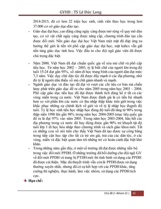GVHD : TS Lê Đức Long 
2014-2015, đã có hơn 22 triệu học sinh, sinh viên theo học trong hơn 
37.000 cơ sở giáo dục-đào tạo. 
- Giáo dục đại học, cao đẳng cũng ngày càng được mở rộng về quy mô đào 
tạo, cơ sở vật chất ngày càng được nâng cấp, chương trình đào tạo cần 
được đổi mới. Nền giáo dục đại học Việt Nam một mặt đã đáp ứng xu 
hướng thế giới là tiến tới phổ cập giáo dục đại học, mặt kahcs vẫn giữ 
nền tảng giáo dục tinh hoa. Việc đầu tư cho đội ngũ giáo viên đã được 
chú trọng đặc biệt. 
- Năm 2000, Việt Nam đã đạt chuẩn quốc gia về xóa mù chữ và phổ cập 
tiểu học. Từ năm học 2002 – 2003, tỷ lệ biết chữ của người lớn trong độ 
tuổi 15-24 đạt gần 95%, số năm đi học trung bình của người dân đạt mức 
7,3 năm. Việc dạy chữ dân tộc đã được đẩy mạnh ở các địa phương, nhờ 
đó tỷ lệ người dân thiểu số mù chữ giảm nhanh và mạnh. 
- Ngành giáo dục và đào tạo đã đạt và vượt các chỉ tiêu cơ bản mà chiến 
lược phát triển giáo dục đề ra cho năm 2005 trong năm học 2003 – 2004. 
Phổ cập giáo dục tiểu học đã đạt được thành tích đáng kể ở tất cả các 
vùng miền trong cả nước. Việt Nam được đánh giá là có tiến bộ nhanh 
hơn so với phần lớn các nước có thu nhập thấp khác trên giới trong việc 
khắc phục những sự chênh lệch về giới và về tỷ lệ nhập học đugnfs độ 
tuổi. Tỷ lệ học sinh tiểu học nhập học đúng độ tuổi đã tăng từ 90% trong 
thập niên 1990 lên gần 98% trong năm học 2004-2005 (mục tiêu quốc gia 
đề ra là đạt 97% vào năm 2005. Trong năm học 2003-2004, hầu hết các 
địa phương trong cả nước đã huy động được gần 90% trẻ khuyết tật độ 
tuổi lớp 1 đi học hòa nhập theo chương trình và sách giáo khoa mới. Tất 
cả những con số nói trên cho thấy Việt Nam đã tạo đươc sự công bằng 
trong tiếp cận học tập cho tất cả trẻ em gái, trai của các dân tộc, ở các 
vùng, miền và đặc biệt quan tâm tới những trẻ có hoàn cảnh đặc biệt khó 
khăn. 
- Trong những năm gần đây, ở một số trường đã đạt được những tiến bộ 
trong việc đổi mới PPDH. Ở những trường đã bồi dưỡng cho đội ngũ GV 
về đổi mới PPDH và trang bị PTDH mới thì tình hình sử dụng các PPDH 
đã được cải thiện. Mặc dù thuyết trình vẫn còn là PPDH được sử dụng 
thường xuyên nhất, nhưng đã có sự kết hợp với các PPDH khác, tăng 
cường thí nghiệm, thực hành, làm việc nhóm, sử dụng các PPDH tích 
cực. 
Chủ đề 2 –Nhóm 12 | 10 
Hạn chế: 
 