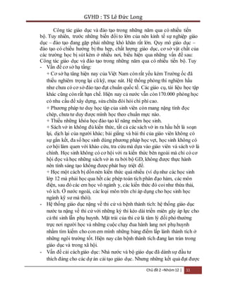 GVHD : TS Lê Đức Long 
Công tác giáo dục và đào tạo trong những năm qua có nhiều tiến 
bộ. Tuy nhiên, trước những biến đổi to lớn của nên kinh tế sự nghiệp giáo 
dục – đào tạo đang gặp phải những khó khăn rất lớn. Quy mô giáo dục – 
đào tạo có chiều hướng bị thu hẹp, chất lượng giáo dục, cơ sở vật chất của 
các trường học bị sút kém ở nhiều nơi, biểu hiện qua những vấn đề sau: 
Công tác giáo dục và đào tạo trong những năm qua có nhiều tiến bộ. Tuy 
- Vấn đề cơ sở hạ tầng: 
+ Cơ sở hạ tâng hiện nay của Việt Nam còn rất yếu kém Trường ốc đã 
thiếu nghiêm trọng lại cũ kỹ, mục nát. Hệ thống phòng thí nghiệm hầu 
như chưa có cơ sở đào tạo đạt chuẩn quốc tế. Các giáo cụ, tài liệu học tập 
khác cũng còn rất hạn chế. Hiện nay cả nước vẫn còn 170.000 phòng học 
có nhu cầu để xây dựng, sửa chữa đòi hỏi chi phí cao. 
+ Phương pháp tư duy học tập của sinh viên còn mang nặng tính đọc 
chép, chưa tư duy được mình học theo chuẩn mực nào. 
+ Thiếu những khóa học đào tạo kĩ năng mềm học sinh. 
+ Sách vở in không đủ kiến thức, tất cả các sách vở in ra hầu hết là soạn 
lại, dịch lại của người khác; bài giẩng và bài thi của giáo viên không có 
sự gắn kết, đa số học sinh dùng phương pháp học vẹt, học sinh không có 
cơ hội làm quen với khảo cứu, tra cứu mà dựa vào giáo viên và sách vở là 
chính. Học sinh không có cơ hội với ra kiến thức bên ngoài mà chỉ có cơ 
hội đọc và học những sách vở in ra bởi bộ GD, không được thực hành 
nên tính sáng tạo không được phát huy triệt để. 
+ Học một cách bị dồn nén kiến thức quá nhiều (ví dụ như các học sinh 
lớp 12 mà phải học qua hết các phép toán tích phân đạo hàm, các môn 
điện, sau đó các em học vô ngành y, các kiến thức đó coi như thừa thải, 
vô ích. Ở nước ngoài, các loại môn trên chỉ áp dụng cho học sinh học 
ngành kỹ sư mà thôi). 
- Hệ thống giáo dục nặng về thi cử và bệnh thành tích: hệ thống giáo dục 
nước ta nặng về thi cử với những kỳ thi kéo dài triền miên gây áp lực cho 
cả thí sinh lẫn phụ huynh. Mặt trái của thi cử là tâm lý đối phó thường 
trực nơi người học và những cuộc chạy đua hành lang nơi phụ huynh 
nhằm tìm kiếm cho con em mình những bảng điểm lấp lánh thành tích ở 
những ngôi trường tốt. Hiện nay căn bệnh thành tích đang lan tràn trong 
giáo dục và trong xã hội. 
- Vấn đề cải cách giáo dục: Nhà nước và bộ giáo dục đã dành sự đầu tư 
thích đáng cho các dự án cải tạo giáo dục. Nhưng những kết quả đạt được 
Chủ đề 2 –Nhóm 12 | 11 
 