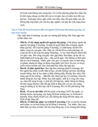 GVHD : TS Lê Đức Long 
thì hoàn toàn không như mong đợi. Về cơ bản phương pháp đọc chép vẫn 
là tình trạng chung của hầy hết các cơ sở giáo dục, từ mầm non đến sau 
đại học. Sách giáo khoa, giáo trình sửa chữa, thay đổi quá nhiều mà vẫn 
không đáp ứng được yêu cầu học tập, nghiên cứu gây lên tình trạng loạn 
sách. 
Câu 3: Vấn đề Social Science đối với người Việt Nam khi tham gia dạy và 
học trực tuyến 
Việc triển khai E-learning tại cho các trường phổ thông Việt Nam gặp một 
số khó khăn sau: 
- Một là, về xây dựng nguồn tài nguyên bài giảng: Chất lượng nguồn tài 
nguyên bài giảng E-learning là nhân tố quyết định đến số lượng người 
tham gia học. Để soạn bài giảng E-learning có chất lượng đòi hỏi tốn 
nhiều công sức của giáo viên. Hiện tại chế độ hỗ trợ chưa phù hợp với 
công sức bỏ ra để soạn bài giảng Elearning, vì vậy chưa khuyến khích đối 
với giáo viên. Đời sống của giáo viên gặp nhiều khó khăn, áp lực thi cử, 
bệnh thành tích trong giáo dục… hậu quả là giáo viên không có thời gian 
đầu tư cho E-learning. Nhiều giáo viên giỏi về chuyên môn và khả năng 
sư phạm, nhưng kỹ năng sử dụng công nghệ (ghi hình, thu âm, sử dụng 
phần mềm)còn hạn chế, nên chưa phát huy được đội ngũ này. 
- Hai là, về phía người học: Học tập theo phương pháp E-Learning đòi 
hỏi người học phải có tinh thần tự học, do ảnh hưởng cách học thụ động 
truyền thống, tâm lý học phải có thầy (không thầy đố mầy làm nên), Nội 
dung quá tải tại trường… dẫn đến việc tham gia học E-Learning chưa trở 
thành động lực học tập. Nhiều học sinh nghèo, nhất là ở vùng sâu vùng 
xa, chưa thể trang bị máy vi tính kết nối Internet, nhiều thông tin không 
tốt trên mạng Internet dẫn đến gia đình lo lắng khi con em vào mạng 
cũng là những lý do làm hạn chế E-Learning đối với HS phổ thông Việt 
Nam. 
- Ba là, về cơ sở vật chất: Đòi hỏi phải có hạ tầng CNTT đủ mạnh, có 
đường truyền cáp quang, xây dựng Website trường học và Website E-learning 
hoàn chỉnh chi phí cao, nếu không tận dụng hết khả năng của 
Chủ đề 2 –Nhóm 12 | 12 
Web sẽ gây lãng phí. 
- Bốn là, về nhân lực phục vụ website E-learning: Cần có cán bộ chuyên 
trách phục vụ sự hoạt động của hệ thống E-learning. Tuy nhiên, theo quy 
định hiện tại chưa có biên chế cho hoạt động này ở các trường phổ thông. 
 