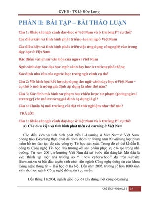 GVHD : TS Lê Đức Long 
PHẦN II: BÀI TẬP – BÀI THẢO LUẬN 
Câu 1: Khảo sát ngữ cảnh dạy-học ở Việt Nam và ở trường PT cụ thể? 
Các điều kiện và tình hình phát triển e-Learning ở Việt Nam 
Các điều kiện và tình hình phát triển việc ứng dụng công nghệ vào trong 
dạy học ở Việt Nam 
Đặc điểm và lịch sử văn hóa của người Việt Nam 
Ngữ cảnh dạy học đại học, ngữ cảnh dạy học ở trường phổ thông 
Xác định nhu cầu của người học trong ngữ cảnh cụ thể 
Câu 2: Mô hình học kết hợp áp dụng cho ngữ cảnh dạy học ở Việt Nam – 
cụ thể ở môi trường giả định áp dụng là như thế nào? 
Câu 3: Xác định mô hình sư phạm hay chiến lược sư phạm (pedagogical 
strategy) cho môi trường giả định áp dụng là gì? 
Câu 4: Chuẩn bị môi trường cài đặt và thử nghiệm như thế nào? 
TRẢ LỜI 
Câu 1: Khảo sát ngữ cảnh dạy-học ở Việt Nam và ở trường PT cụ thể: 
a) Các điều kiện và tình hình phát triển e-Learning ở Việt Nam 
Các điều kiện và tình hình phát triển E-Learning ở Việt Nam: ở Việt Nam, 
phong trào E-learning thực chất đã nhen nhóm từ những năm 90 với hàng loạt phần 
mềm hỗ trợ đào tạo do các công ty Tin học sản xuất. Trong đó có thể kể đến là 
công ty Công nghệ Tin học nhà trường với sản phầm phục vụ đào tạo trong nhà 
trường. Từ năm 2001, e-learning Việt Nam đã có bước tiến đáng kể. Mở đầu là 
việc thành lập một nhà trường ảo “Fi how cyberschool” đặt trên website 
fihow.net.vn và bắt đầu tuyển sinh cinh viên ngành Công nghẹ thông tin của khoa 
Công nghệ thông tin – Đại học ở Hà Nội. Đến năm 2005, trường có hơn 1000 sinh 
viên tho học ngành Công nghệ thông tin trực tuyến. 
Đến tháng 11/2004, ngành giáo dục đã xây dựng một cổng e-learning 
Chủ đề 2 –Nhóm 12 | 14 
 