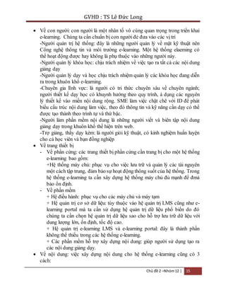 GVHD : TS Lê Đức Long 
 Về con người: con người là một nhân tố vô cùng quan trọng trong triển khai 
e-learning. Chúng ta cần chuẩn bị con người đẻ đưa vào các vị trí 
-Người quản trị hệ thống: đây là những người quản lý về mặt kỹ thuật nên 
Công nghệ thông tin và môi trường e-learning. Một hệ thống elaerning có 
thể hoạt động được hay không là phụ thuộc vào những người này. 
-Người quản lý khóa học: chịu trách nhiệm về việc tạo ra tất cả các nội dung 
giảng dạy 
-Người quản lý dạy và học chịu trách nhiệm quản lý các khóa học đang diễn 
ra trong khuôn khổ e-learning. 
-Chuyên gia lĩnh vực: là người có tri thức chuyên sâu về chuyên ngành; 
người thiết kế dạy học có khuynh hướng theo quy trình, á dụng các nguyên 
lý thiết kế vào miền nội dung rộng. SME làm việc chặt chẽ với ID để phát 
biểu cấu trúc nội dung làm việc, theo đó thông tin và kỹ năng cần dạy có thể 
được tạo thành theo trình tự và thứ bậc. 
-Người làm phần mềm nội dung là những người viết và biên tập nội dung 
giảng dạy trong khuôn khổ thể hiện trên web. 
-Trợ giảng, thầy dạy kèm: là người giỏi kỹ thuật, có kinh nghiệm huấn luyện 
cho cả học viên và bạn đồng nghiệp 
Chủ đề 2 –Nhóm 12 | 15 
 Về trang thiết bị 
- Về phần cứng: các trang thiết bị phần cứng cần trang bị cho một hệ thống 
e-learning bao gồm: 
+Hệ thống máy chủ: phục vụ cho việc lưu trữ và quản lý các tài nguyên 
một cách tập trung, đảm bảo sự hoạt động thông suốt của hệ thống. Trong 
hệ thống e-learning ta cần xây dựng hệ thống máy chủ đủ mạnh để đmả 
bảo ổn định. 
- Về phần mềm 
+ Hệ điều hành: phục vụ cho các máy chủ và máy tạm 
+ Hệ quản trị cơ sở dữ liệu: tùy thuộc vào hệ quản trị LMS cũng như e-learning 
portal mà ta cần sử dụng hệ quản trị dữ liệu phổ biến do đó 
chúng ta cần chọn hệ quản trị dữ liệu sao cho hỗ trợ lưu trữ dữ liệu với 
dung lượng lớn, ổn định, tốc độ cao. 
+ Hệ quản trị e-learning LMS và e-learning portal: đây là thành phần 
không thể thiếu trong các hệ thống e-learning. 
+ Các phần mềm hỗ trợ xây dựng nội dung: giúp người sử dụng tạo ra 
các nội dung giảng dạy. 
 Về nội dung: việc xây dựng nội dung cho hệ thống e-learning cũng có 3 
cách: 
 