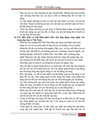 GVHD : TS Lê Đức Long 
- Mua các gói có sẵn: phương án này chi phí thấp. Nhưng cần xem xét đến 
việc chương trình đào tạo sau này có thể có những thay đổi về mặt ội 
dung. 
- Tự xây dựng: phương án này có mức độ mạo hiểm cao hơn, với chi phí 
vừa phải. Ngoài ra phương án này còn cần đào tạo một đội ngũ cán bộ có 
đủ khả năng để xây dựng 
- Thuê xây dựng: phương án này giúp ta không phải lo lắng về người phụ 
trách xây dựng các gói mà vẫn có được các gói nội dung như ý muốn và 
có thể thay đổi sau này. 
b) Các điều kiện và tình hình phát triển việc ứng dụng công nghệ vào 
trong dạy học ở Việt Nam 
- Phần lớn các trường ĐH Việt Nam hiện nay đang vận hành một cách 
riêng rẽ và ít có sự cạnh tranh do đặc thù là các trường vốn có truyền 
thống lâu đời là các trường đơn ngành. Hiện nay, với sự xuất hiện của các 
trường mới, đặc biệt là các trường quốc gia và trường vùng đa ngành, các 
trường dân lập, tình hình có khác hơn. Tuy nhiên việc sử dụng công 
nghiệ thông tin vào xây dựng chương trình học cũng như giảng dạy của 
các trường còn rất nhiều hạn chế mà lý do chủ yếu là chưa có các chính 
sách hiệu quả và chưa có sự đồng tâm từ phía các giảng viên. 
- Siêu dữ liệu (content Repository) và danh mục đề xuất: kho nội dung là 
nơi lưu trữ các đối tượng đào tạo. Nó cho phép người dùng và hệ thống 
tạo nội dung cũng như người dùng và các hệ thống sử dụng. 
- Kho nội dung có thể là một phần của hệ thống quản trị nội dung và nó 
phải hỗ trợ các chức năng quản trị nội dung như kiểm soát p hiên bản 
dùng để trao đổi các đối tượng hay gói các đối tượng giữa các hệ thống. 
- Các đối tượng đào tạo: kho nội dung cho phép người dùng xây dựng, 
đánh chỉ mục, tìm kiếm và tái sử dụng các đối tượng đào tạo và phải hỗ 
trợ khả năng kết hợp với các đối tượng từ các hệ thống khác. 
- Danh mục đề xuất: một đề xuất đào tạo là một nội dung đưuọc đóng gói 
và cung cấp cho người sử dụng như một đơn vị học tập. Danh mục đề 
xuất là nơi lưu trữ các đề xuất đào tạo này. 
- Công cụ kết hợp nội dung: kết hợp nội dung là sự liên kết các đối tượng 
nội dung thành cac module đào tạo. Các công cụ quản trị dù đôi khi 
chúng đi liền với nhau. 
- Trình quản lý danh mục: là tiến trình xác định nội dung học tập được 
cung cấp cho người học, thiết lập kế hoạch học tập, lập lịch các tài 
Chủ đề 2 –Nhóm 12 | 16 
 