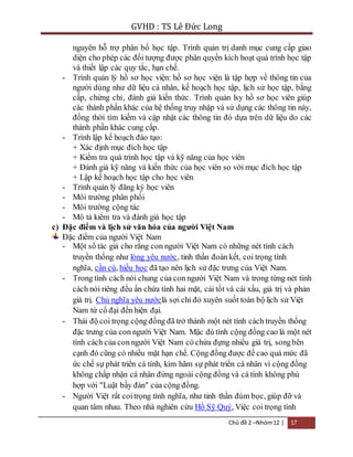 GVHD : TS Lê Đức Long 
nguyên hỗ trợ phân bố học tập. Trình quản trị danh mục cung cấp giao 
diện cho phép các đối tượng được phân quyền kích hoạt quá trình học tập 
và thiết lập các quy tắc, hạn chế. 
- Trình quản lý hồ sơ học viện: hồ sơ học viện là tập hợp về thông tin của 
người dùng như dữ liệu cá nhân, kế hoạch học tập, lịch sử học tập, bằng 
cấp, chứng chỉ, đánh giá kiến thức. Trình quản lsy hồ sơ học viên giúp 
các thành phần khác của hệ thống truy nhập và sử dụng các thông tin này, 
đồng thời tìm kiếm và cập nhật các thông tin đó dựa trên dữ liệu do các 
thành phần khác cung cấp. 
Chủ đề 2 –Nhóm 12 | 17 
- Trình lập kế hoạch đào tạo: 
+ Xác định mục đích học tập 
+ Kiểm tra quá trình học tập và kỹ năng của học viên 
+ Đánh giá kỹ năng và kiến thức của học viên so với mục đích học tập 
+ Lập kế hoạch học tập cho học viên 
- Trình quản lý đăng ký học viên 
- Môi trường phân phối 
- Môi trường cộng tác 
- Mô tả kiểm tra và đánh giá học tập 
c) Đặc điểm và lịch sử văn hóa của người Việt Nam 
Đặc điểm của người Việt Nam 
- Một số tác giả cho rằng con người Việt Nam có những nét tính cách 
truyền thống như lòng yêu nước, tinh thần đoàn kết, coi trọng tình 
nghĩa, cần cù, hiếu học đã tạo nên lịch sử đặc trưng của Việt Nam. 
- Trong tính cách nói chung của con người Việt Nam và trong từng nét tính 
cách nói riêng đều ẩn chứa tính hai mặt, cái tốt và cái xấu, giá trị và phản 
giá trị. Chủ nghĩa yêu nướclà sợi chỉ đỏ xuyên suốt toàn bộ lịch sử Việt 
Nam từ cổ đại đến hiện đại. 
- Thái độ coi trọng cộng đồng đã trở thành một nét tính cách truyền thống 
đặc trưng của con người Việt Nam. Mặc dù tính cộng đồng cao là một nét 
tính cách của con người Việt Nam có chứa đựng nhiều giá trị, song bên 
cạnh đó cũng có nhiều mặt hạn chế. Cộng đồng được đề cao quá mức đã 
ức chế sự phát triển cá tính, kìm hãm sự phát triển cá nhân vì cộng đồng 
không chấp nhận cá nhân đứng ngoài cộng đồng và cá tính không phù 
hợp với "Luật bầy đàn" của cộng đồng. 
- Người Việt rất coi trọng tình nghĩa, như tinh thần đùm bọc, giúp đỡ và 
quan tâm nhau. Theo nhà nghiên cứu Hồ Sỹ Quý, Việc coi trọng tình 
 