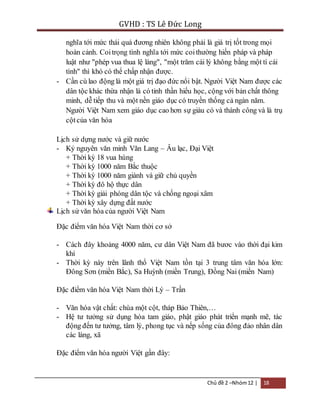 GVHD : TS Lê Đức Long 
nghĩa tới mức thái quá đương nhiên không phải là giá trị tốt trong mọi 
hoàn cảnh. Coi trọng tình nghĩa tới mức coi thường hiến pháp và pháp 
luật như "phép vua thua lệ làng", "một trăm cái lý không bằng một tí cái 
tình" thì khó có thể chấp nhận được. 
- Cần cù lao động là một giá trị đạo đức nổi bật. Người Việt Nam được các 
dân tộc khác thừa nhận là có tinh thần hiếu học, cộng với bản chất thông 
minh, dễ tiếp thu và một nền giáo dục có truyền thống cả ngàn năm. 
Người Việt Nam xem giáo dục cao hơn sự giàu có và thành công và là trụ 
cột của văn hóa 
Lịch sử dựng nước và giữ nước 
- Kỷ nguyên văn minh Văn Lang – Âu lạc, Đại Việt 
+ Thời kỳ 18 vua hùng 
+ Thời kỳ 1000 năm Bắc thuộc 
+ Thời kỳ 1000 năm giành và giữ chủ quyền 
+ Thời kỳ đô hộ thực dân 
+ Thời kỳ giải phóng dân tộc và chống ngoại xâm 
+ Thời kỳ xây dựng đất nước 
Chủ đề 2 –Nhóm 12 | 18 
Lịch sử văn hóa của người Việt Nam 
Đặc điểm văn hóa Việt Nam thời cơ sở 
- Cách đây khoảng 4000 năm, cư dân Việt Nam đã bươc vào thời đại kim 
khí 
- Thời kỳ này trên lãnh thổ Việt Nam tồn tại 3 trung tâm văn hóa lớn: 
Đông Sơn (miền Bắc), Sa Huỳnh (miền Trung), Đồng Nai (miền Nam) 
Đặc điểm văn hóa Việt Nam thời Lý – Trần 
- Văn hóa vật chất: chùa một cột, tháp Bảo Thiên,… 
- Hệ tư tưởng sử dụng hòa tam giáo, phật giáo phát triển mạnh mẽ, tác 
động đến tư tưởng, tâm lý, phong tục và nếp sống của đông đảo nhân dân 
các làng, xã 
Đặc điểm văn hóa người Việt gần đây: 
 