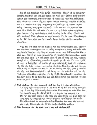 GVHD : TS Lê Đức Long 
Sau 15 năm thực hiện Nghị quyết Trung ương 5 khóa VIII, sự nghiệp xây 
dựng và phát triển văn hóa, con người Việt Nam đã có chuyển biến tích cực, 
đạt kết quả quan trọng. Tư duy lý luận về văn hóa có bước phát triển; nhận 
thức về văn hóa của các cấp, các ngành và toàn dân được nâng lên. Đời sống 
văn hóa của nhân dân ngày càng phong phú, nhiều giá trị văn hóa truyền 
thống của dân tộc được phát huy, nhiều chuẩn mực văn hóa, đạo đức mới 
được hình thành. Sản phẩm văn hóa, văn học nghệ thuật ngày càng phong 
phú, đa dạng; công nghệ thông tin, nhất là thông tin đại chúng có bước phát 
triển mạnh mẽ. Nhiều phong trào, hoạt động văn hóa đạt được những kết quả 
cụ thể, thiết thực; phát huy được truyền thống văn hóa gia đình, dòng họ, 
cộng đồng... 
Việc bảo tồn, phát huy giá trị di sản văn hóa hiệu quả chưa cao, nguy cơ 
mai một chưa được ngăn chặn. Hệ thống thông tin đại chúng phát triển thiếu 
quy hoạch khoa học, gây lãng phí nguồn lực và quản lý không theo kịp sự 
phát triển. Một số cơ quan truyền thông có biểu hiện thương mại hóa, xa rời 
tôn chỉ, mục đích . Cơ chế, chính sách về kinh tế trong văn hóa, văn hóa 
trong kinh tế, về huy động, quản lý các nguồn lực cho văn hóa chưa cụ thể, 
rõ ràng. Hệ thống thiết chế văn hóa và cơ sở vật chất, kỹ thuật cho hoạt động 
văn hóa còn thiếu và yếu, có nơi xuống cấp, thiếu đồng bộ, hiệu quả sử dụng 
thấp. Công tác quy hoạch, đào tạo, bố trí cán bộ lãnh đạo, quản lý văn hóa 
các cấp, nhất là nguồn nhân lực chất lượng cao còn nhiều hạn chế, bất cập. 
Tình trạng nhập khẩu, quảng bá, tiếp thu dễ dãi, thiếu chọn lọc sản phẩm văn 
hóa nước ngoài đã tác động tiêu cực đến đời sống văn hóa của một bộ phận 
nhân dân, nhất là lớp trẻ. 
d) Ngữ cảnh dạy học đại học, ngữ cảnh dạy học ở trường phổ thông 
- Áp dụng ngữ cảnh dạy học ở Việt Nam trong dạy học những năm gần 
đây đã làm thay đổi cách dạy học truyền thống cùng với nhiều hình thức 
đào tạo mới, mang lại nhiều lợi ích cho cả người dạy và người học 
- Đối với ngữ cảnh đại học: khả năng ứng dụng trong việc phát triển các 
dạng dạng nội dung dạy học và xây dựng các hệ thống học trực tuyến. 
- Đối với ngữ cảnh tại trường phổ thông: khả năng ứng dụng của học sinh 
còn ít, cần đổi mới căn bản để việc dạy học đạt hiệu quả hơn. 
e) Xác định nhu cầu của người học trong ngữ cảnh cụ thể 
Chủ đề 2 –Nhóm 12 | 19 
 