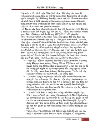 GVHD : TS Lê Đức Long 
Đất nước ta tiến hành cuộc đổi mới từ năm 1986 bằng việc thay thế cơ 
chế quan liêu bao cấp bằng cơ chế thị trường theo định hướng xã hội chủ 
nghĩa. Nền giáo dục đã không theo kịp sự đổi mới của đất nước nên chưa 
xác định được triết lý giáo dục mới đáp ứng mọi nhu cầu của đất nước 
trong thời kỳ mới. Đó là nguyên nhân sâu xa dẫn tới sự thất bại của các 
cuộc cải cách và đổi mới giáo dục vừa qua. 
Giờ đây, để xây dựng chương trình giáo dục phổ thông mới, việc đầu tiên 
là phải xác định triết lý giáo dục mới cho nó. Triết lý này cần xuất phát từ 
quan điểm nổi tiếng của John Dewey (1859-1952, nhà giáo dục 
Mỹ): “Giáo dục chính là bản thân cuộc sống”; phải đáp ứng được tiêu 
chí phát triển của đất nước hiện nay là “dân giàu, nước mạnh, dân chủ, 
công bằng, văn minh”; đồng thời chiếu theo bốn trụ cột của sứ mệnh giáo 
dục quốc tế cho thế kỷ 21 là “Học để biết (learning to know), học để làm 
(learning todo), học để cùng chung sống (learning to live together) và 
học để sinh tồn (learning to be)”. Theo đó, triết lý này cần thể hiện quan 
điểm “dạy và học những gì mà xã hội cần, không phải những gì mà 
người thầy có”.Từ các triết lý trên có thể đề nghị bốn thuộc tính của nền 
giáo dục Việt Namlà “thực học, dân chủ, dân tộc và khai phóng”. 
 “Thực học” đối với các nước tiên tiến từ lâu đã trở thành lẽ đương 
nhiên không cần đề xướng. Nhưng đối với Việt Nam, nơi mà 
truyền thống học để thi đỗ làm quan cùng với tệ nạn dạy học giả để 
đạt những giá trị giả mà lấy bằng cấp thật vẫn đang ngự trị xã hội 
thì việc nhấn mạnh thuộc tính này là rất cần thiết. Thuộc tính này 
chính là “bốn trụ cột” mà UNESCO đã khẳng định. 
 “Dân chủ” cũng là một thuộc tính cần nhấn mạnh để vạch rõ một 
nền giáo dục nhằm mục tiêu phục vụ cuộc sống của nhân dân, bao 
gồm cá nhân, gia đình và xã hội. Với ý nghĩa đó, dân chủ đồng thời 
mang tính chất nhân bản, nó đòi hỏi việc quản lý điều hành giáo 
dục phải được thực hiện bằng cơ chế dân chủ-khoa học thay cho cơ 
chế quan liêu-bao cấp hiện hành. 
 “Dân tộc” luôn luôn là thuộc tính không thể thiếu của giáo dục. 
Bởi vì trong một thế giới mà sự hội nhập quốc tế đã trở thành động 
lực đương nhiên của sự phát triển thì việc bảo vệ chủ quyền và bản 
sắc dân tộc trở nên vô cùng quan trọng. Do đó nền giáo dục quốc 
dân phải giữ vững truyền thống và thấm nhuần bản sắc dân tộc, để 
tạo nên một giá trị cơ bản của dân tộc cho các thế hệ tương lai của 
đất nước. 
 “Khai phóng” là một thuộc tính hết sức cần thiết đối với giáo dục 
nước ta xét trên cả bình diện đối nội và đối ngoại. Ở trong nước, 
Chủ đề 2 –Nhóm 12 | 20 
 