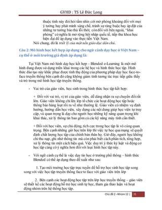 GVHD : TS Lê Đức Long 
thuộc tính này đòi hỏi tầm nhìn cởi mở phóng khoáng đối với mọi 
ý tưởng hay phát minh sáng chế, tránh sự ràng buộc hay áp đặt của 
những tư tưởng bảo thủ lỗi thời; còn đối với bên ngoài, “khai 
phóng” có nghĩa là mở rộng hội nhập quốc tế, tiếp thu khoa học 
hiện đại để áp dụng vào thực tiễn Việt Nam. 
Nói chung, đó là triết lý của một nền giáo dục dân chủ. 
Câu 2: Mô hình học kết hợp áp dụng cho ngữ cảnh dạy học ở Việt Nam – 
cụ thể ở môi trường giả định áp dụng là: 
Tại Việt Nam mô hình dạy học kết hợp – Blended e-Learning là một mô 
hình đang được sử dụng triển khai trong các hệ học và hình thức học tập. Hình 
thức đào tạo này khắc phục được tính thụ động của phương pháp dạy học face-to-face 
truyền thống bên cạnh đó cũng không giảm tính tương tác trực tiếp giữa thầy 
Chủ đề 2 –Nhóm 12 | 21 
và trò trong mô hình học tập truyền thống. 
- Vai trò của giáo viên, học sinh trong hình thức học tập kết hợp: 
+ Đối với vai trò, vị trí của giáo viên, dễ dàng nhận ra sự chuyển đổi rất 
lớn. Giáo viên không chỉ lên lớp tổ chức các hoạt động học tập hoặc 
thông báo hàng loạt rồi ra về như thường lệ. Giáo viên có nhiệm vụ định 
hướng, hướng dẫn học viên, xây dựng các nội dung giúp học viên tự truy 
cập, và quan trọng là dạy cho người học những kỹ năng quan trọng khi 
khai thác, xử lý thông tin bao gồm cả các kỹ năng máy tính cần thiết. 
+ Đối với học viên, sự chủ động, tích cực trong học tập là vô cùng quan 
trọng. Bên cạnh những giờ học trên lớp thì việc tự học qua mạng sẽ quyết 
định chất lượng học tập của chính bản thân họ. Giờ đây, người học không 
chỉ thu nạp, ghi nhớ thông tin mà còn phải biết cách phân tích, tổng hợp, 
xử lý thông tin một cách hiệu quả. Việc duy trì ý thức kỷ luật và động cơ 
học tập càng có ý nghĩa hơn đối với loại hình học tập này. 
- Với ngữ cảnh cụ thể là việc dạy tin học ở trường phổ thông – hình thức 
Blended có thể áp dụng theo đề xuất như sau: 
1. Tạo môi trường học tập trực tuyến để hỗ trợ học sinh học tập song 
song với việc học tập truyền thống face to face với giáo viên trên lớp 
2. Bên cạnh các hoạt động học tập trên lớp học truyền thống – giáo viên 
sẽ thiết kế các hoạt động hỗ trợ học sinh tự học, tham gia thảo luận và hoạt 
động nhóm trên hệ thống học tập. 
 