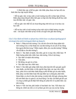 GVHD : TS Lê Đức Long 
3. Hình thức này sẽ hỗ trợ giáo viên khắc phục được các hạn chế của 
Chủ đề 2 –Nhóm 12 | 22 
hình thức học tập truyền thống: 
+ Hỗ trợ giáo viên và học sinh có môi trường trao đổi và thảo luận tốt hơn. 
Khắc phục được khuyết điểm thời gian eo hẹp trên lớp không đủ để học sinh 
trao đổi thắc mắc với giáo viên. 
+ Hỗ trợ giáo viên thiết kế các hoạt động tăng tính tích cực và tự học của 
học sinh 
+ Hỗ trợ học sinh có môi trường tự học một cách có định hướng của giáo 
viên – rèn luyện tinh thần tự học từ khi còn ngồi trên ghế nhà trường. 
Câu 3: Xác định mô hình sư phạm hay chiến lược sư phạm (pedagogical 
strategy) cho môi trường giả định áp dụng là: 
 Bước 1: Phân tích môi trường. Các câu hỏi cần trả lời được phân tích 
môi trường (Các cơ hội thuận lợi của nhà trường từ các yếu tố tác động 
bên ngoài đến bên trong ? Điểm mạnh, điểm yếu của nhà trường? Những 
vấn đề đặt ra cho nhà trường?) 
 Bước 2: Xác định sứ mệnh, tầm nhìn, giá trị và mục tiêu chiến lược  
Định hướng phát triển chiến lược nhà trường. Gồm 4 nội dung : 
 Xác định sứ mệnh nhà trường. 
 Tầm nhìn. 
 Hệ thống các giá trị cơ bản. 
 Xác định mục tiêu chiến lược. 
 Bước 3: Xác định giải pháp chiến lược phải dựa trên kết quả giải quyết 
mâu thuẫn, các khó khăn và bất cập khi thực hiện các mục tiêu chiến 
lược, phải chỉ ra cách thức hành động cụ thể để tháo gỡ các mâu thuẫn, 
khắc phục các khó khăn hoặc bất cập nhằm tạo ra động lực phát triển. 
Hoàn thiện cơ cấu tổ chức nhà trường và phát triển đội ngũ, phương thức 
đổi mới lãnh đạo và quản lý các hoạt động. Các tiêu chí đánh giá kết quả 
và công cụ đánh giá để nhận biết thông tin phản hồi về sự phát triển của 
nhà trường. 
 Bước 4: Viết văn bản, phê chuẩn và ban hành văn bản. Viết được các 
thông tin chính xác trên cơ sở sự tham gia tích cực của các lực lượng 
 