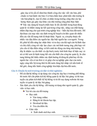 GVHD : TS Lê Đức Long 
giáo dục sẽ là yếu tố đảm bảo thành công cho việc viết văn bản, phê 
chuẩn và ban hành văn bản. Coi bản chiến lược phát triển nhà trường là 
văn bản pháp lý, mọi tổ chức cá nhân trong trường cũng như các lực 
lượng tham gia giáo dục khác của nhà trường cũng phải thực hiện 
 Việc xây dựng kế hoạch chiến lược là rất cần thiết trong hoạt động 
quản lý và nhằm mang lại kết quả trong công việc, nâng cao chất lượng 
nhằm đáp ứng cho quá trình công nghiệp hóa – hiến đại hóa đất nước. Để 
đạt được các mục tiêu xác định trong kế hoạch còn liên quan rất nhiều 
đến các vấn đề mang tính kĩ thuật khác. Ngoài ra, còn phụ thuộc rất 
nhiều vào đặc điểm các nguồn lực đặc biệt nguồn lực con người. Trong 
đó, phải kể đến năng lực nhận thức và tư duy của đội ngũ cán bộ lãnh đạo 
và chủ chốt, cùng với việc lựa chọn các mô hình tương ứng, phù hợp với 
yêu cầu về đặc điểm riêng và bối cảnh tác động của từng nhà trường. Vì 
đây là nhiệm vụ cần thiết và cấp bách, trước tình hình thực tế hiện nay và 
nó có thể xem là hành trang hết sức cần thiết cho công tác quản lý, là cẩm 
nang không thể thiếu nhằm xác định hướng đi đúng đẻ phát huy tối đa 
nguồn lực vốn có tại đơn vị và giúp cho sự nghiệp giáo dục của nước 
ngày càng tiến bộ trong thời kì đất nước đang hội nhập với nền kinh tế 
thế giới, đang tiến hành công nghiệp hóa hiện đại hóa đất nước. 
Chủ đề 2 –Nhóm 12 | 23 
Câu 4: Chuẩn bị môi trường cài đặt và thử nghiệm: 
- Để cài đặt hệ thống và áp dụng vào công tác dạy học ở trường phổ thông 
thì trước hết cần phân tích hệ thống quản lý tài liệu bài giảng và thi trực 
tuyến các phân tích thiết kế hệ thống và từ đó xay dựng website thi trực 
tuyến và quản lý tài liệu bài giảng. 
- Xác định yêu cầu hệ thống : đối tượng sử dụng như người quản lý, giáo 
viên và học sinh. 
Vai trò của các đối tượng 
 Học sinh 
 Vào trang online. 
 Đăng kí tài khoản học tập. 
 Dowload tài liệu. 
 Tra cứu điểm thi. 
 Giáo viên 
 Xuất danh sách học sinh. 
 