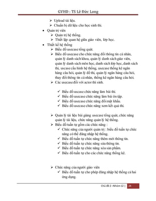 GVHD : TS Lê Đức Long 
 Upload tài liệu. 
 Chuẩn bị dữ liệu cho học sinh thi. 
Chủ đề 2 –Nhóm 12 | 24 
 Quản trị viên 
 Quản trị hệ thống. 
 Thiết lập quan hệ giữa giáo viên, lớp học. 
 Thiết kế hệ thống 
 Biểu đồ usecase tổng quát. 
 Biểu đồ usecase cho chức năng đổi thông tin cá nhân, 
quản lý danh sách khoa, quản lý danh sách giáo viên, 
quản lý danh sách môn học, danh sách lớp học, danh sách 
thi, uscase cấu hình hệ thống, usecase thống kê ngân 
hàng câu hỏi, quản lý đề thi, quản lý ngân hàng câu hỏi, 
thay đổi thông tin cá nhân, thống kê ngân hàng câu hỏi. 
 Các usecase đối với actor thí sinh. 
 Biểu đồ uscase chức năng làm bài thi. 
 Biểu đồ usecase chức năng làm bài ôn tập. 
 Biểu đồ usecase chức năng đổi mật khẩu. 
 Biểu đồ usecase chức năng xem kết quả thi. 
 Quản lý tài liệu bài giảng usecase tổng quát, chức năng 
quản lý tài liệu, chức năng quản lý hệ thống. 
 Biểu đồ tuần tự gồm các chức năng : 
 Chức năng của người quản trị : biểu đồ tuần tự chức 
năng có thể đăng nhập hệ thống. 
 Biểu đồ tuần tự chức năng thêm mới thông tin. 
 Biểu đồ tuần tự chức năng sửa thông tin. 
 Biểu đồ tuần tự chức năng xóa sản phẩm. 
 Biểu đồ tuần tự cho các chức năng thống kê. 
 Chức năng của người giáo viên 
 Biều đồ tuần tự cho phép đăng nhập hệ thống cả hai 
ứng dụng. 
 