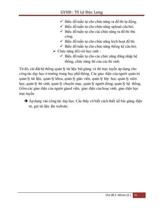 GVHD : TS Lê Đức Long 
 Biểu đồ tuần tự cho chức năng ra đề thi tự động. 
 Biểu đồ tuần tự cho chức năng upload câu hỏi. 
 Biểu đồ tuần tự cho các chức năng ra đề thi thủ 
Chủ đề 2 –Nhóm 12 | 25 
công. 
 Biểu đồ tuần tự cho chức năng kích hoạt đề thi. 
 Biểu đồ tuần tự cho chức năng thống kê câu hỏi. 
 Chức năng đối với học sinh : 
 Biểu đồ tuần tự cho các chức năng đăng nhập hệ 
thống, chức năng thi của các thi sinh. 
Từ đó, cài đặt hệ thống quản lý tài liệu bài giảng và thi trực tuyến áp dụng cho 
công tác dạy học ở trường trung học phổ thông. Các giao diện của người quản trị 
quản lý tài liệu, quản lý khoa, quản lý giáo viên, quản lý lớp học, quản lý môn 
học, quản lý thí sinh, quản lý chuyên mục, quản lý người dùng, quản lý hệ thống. 
Gồm các giao diện của người giaod viên, giao diện của hoạc sinh, giao diện học 
trực tuyến 
 Áp dụng vào công tác dạy học. Các thầy cô biết cách thiết kế bài giảng điện 
tử, gửi tài liệu lên website. 
