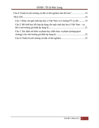 GVHD : TS Lê Đức Long 
Câu 4: Chuẩn bị mô i trường cài đặt và thử nghiệm như thế nào? ...................... 14 
TRẢ LỜI ....................................................................................................... 14 
Câu 1: Khảo sát ngữ cảnh dạy-học ở Việt Nam và ở trường PT cụ thể: .......... 14 
Câu 2: Mô hình học kết hợp áp dụng cho ngữ cảnh dạy học ở Việt Nam – cụ 
thể ở môi trường giả đ ịnh áp dụng là: ........................................................... 21 
Câu 3: Xác định mô hình sư phạm hay chiến lược sư phạm (pedagogical 
strategy) cho môi trường giả định áp dụng là: ............................................... 22 
Câu 4: Chuẩn bị mô i trường cài đặt và thử nghiệm: ...................................... 23 
Chủ đề 2 –Nhóm 12 | 3 
 