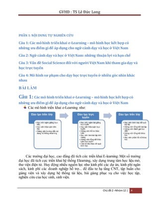 GVHD : TS Lê Đức Long 
Chủ đề 2 –Nhóm 12 | 4 
PHẦN I: NỘI DUNG TỰ NGHIÊN CỨU 
Câu 1: Các mô hình triển khai e-Learning – mô hình học kết hợp có 
những ưu điểm gì để áp dụng cho ngữ cảnh dạy và học ở Việt Nam 
Câu 2: Ngữ cảnh dạy và học ở Việt Nam: những thuận lợi và hạn chế 
Câu 3: Vấn đề Social Science đối với người Việt Nam khi tham gia dạy và 
học trực tuyến 
Câu 4: Mô hình sư phạm cho dạy học trực tuyến ở nhiều góc nhìn khác 
nhau 
BÀI LÀM 
Câu 1: Các mô hình triển khai e-Learning – mô hình học kết hợp có 
những ưu điểm gì để áp dụng cho ngữ cảnh dạy và học ở Việt Nam 
Các mô hình triển khai e-Learning như: 
Các trường đại học, cao đẳng đã tích cức triển khai E-learning: Một số trường 
đại học đã tích cực triển khai hệ thống Elearning, xây dựng trung tâm học liệu mở, 
thư viện điện tử. Huy động nhiều nguồn lực như kinh phí các dự án, kinh phí ngân 
sách, kinh phí các doanh nghiệp hỗ trợ... để đầu tư hạ tầng CNT, tập huấn cho 
giảng viên và xây dựng hệ thống tài liệu, bài giảng phục vụ cho việc học tập, 
nghiên cứu của học sinh, sinh viện. 
 
