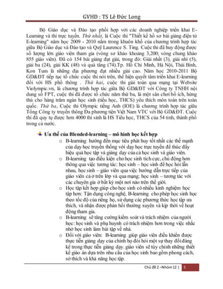 GVHD : TS Lê Đức Long 
Bộ Giáo dục và Đào tạo phối hợp với các doanh nghiệp triển khai E-Learning 
và thi trực tuyến. Thứ nhất, là Cuộc thi "Thiết kế hồ sơ bài giảng điện tử 
E-learning" năm học 2009 - 2010 nằm trong khuôn khổ của chương trình hợp tác 
giữa Bộ Giáo dục và Đào tạo và Quỹ Laurence S. Ting. Cuộc thi đã huy động được 
số lượng lớn giáo viên tham gia (vòng sơ khảo khoảng 3,200; vòng chung khảo 
855 giáo viên). Đã có 154 bài giảng đạt giải, trong đó: Giải nhất (3), giải nhì (5), 
giải ba (24), giải KK (48) và quà tăng (74).Tp. Hồ Chí Minh, Hà Nội, Thái Bình, 
Kon Tum là những địa phương đạt nhiều giải cao. Năm học 2010-2011 Bộ 
GD&ĐT tiếp tục tổ chức cuộc thi nói trên, thể hiện quyết tâm triển khai E-learning 
đối với HS phổ thông . Thứ hai, cuộc thi giải toán qua mạng tại Website 
Violympic.vn, là chương trình hợp tác giữa Bộ GD&ĐT với Công ty TNHH nội 
dung số FPT, cuộc thi đã được tổ chức năm thứ ba, là một sân chơi bổ ích, hứng 
thú cho hàng trăm ngàn học sinh (tiểu học, THCS) yêu thích môn toán trên toàn 
quốc. Thứ ba, Cuộc thi Olympic tiếng Anh (IOE) là chương trình hợp tác giữa 
Tổng Công ty truyền thông Đa phương tiện Việt Nam VTC với Bộ GD&ĐT. Cuộc 
thi đã quy tụ được hơn 4000 thí sinh là HS Tiểu học, THCS của 54 tỉnh, thành phố 
trong cả nước. 
Ưu thế của Blended-learning – mô hình học kết hợp 
o B-learning hướng đến mục tiêu phát huy tốt nhất các thế mạnh 
của dạy học truyền thống với dạy học trực tuyến để thúc đẩy 
hiệu quả học tập và giảng dạy của cả học sinh và giáo viên. 
o B-learning tạo điều kiện cho học sinh tích cực, chủ động hơn 
thông qua việc tương tác: học sinh – học sinh để học hỏi lẫn 
nhau, học sinh – giáo viên qua việc hướng dẫn trực tiếp của 
giáo viên cả ở trên lớp và qua mạng; học sinh – tương tác với 
các chuyên gia ở bất kỳ một nơi nào trên thế giới. 
o Học tập kết hợp giúp cho học sinh có nhiều kinh nghiệm học 
tập hơn: Tận dụng công nghệ, B-learning cho phép học sinh học 
theo tốc độ của riêng họ, sử dụng các phương thức học tập ưa 
thích, và nhận được phản hồi thường xuyên và kịp thời về hoạt 
động tham gia. 
o B-learning sẽ tăng cường kiểm soát và trách nhiệm của người 
học: học sinh và phụ huynh có trách nhiệm hơn trong việc nhắc 
nhở học sinh làm bài tập về nhà. 
o Đối với giáo viên: B-learning giúp giáo viên điều khiển được 
thực tiễn giảng dạy của chính họ đòi hỏi một sự thay đổi đáng 
kể trong thực tiễn giảng dạy. giáo viên sẽ tùy chỉnh những thiết 
kế giáo án dựa trên nhu cầu của học sinh bao gồm phong cách, 
sở thích và khả năng học tập. 
Chủ đề 2 –Nhóm 12 | 5 
 