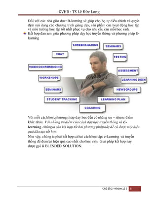 GVHD : TS Lê Đức Long 
Đối với các nhà giáo dục: B-learning sẽ giúp cho họ tự điều chỉnh và quyết 
định nội dung các chương trình giảng dạy, sản phẩm của hoạt động học tập 
và môi trường học tập tốt nhất phục vụ cho nhu cầu của mỗi học sinh. 
Kết hợp đan xen giữa phương pháp dạy học truyền thống và phương pháp E-learning 
Với mỗi cách học, phương pháp dạy học đều có những ưu – nhược điểm 
khác nhau. Với những ưu điểm của cách dạy học truyền thống và E-learning, 
chúng ta cần kết hợp tốt hai phương pháp này để có được một hiệu 
quả đào tạo tốt hơn. 
Như vậy, chúng ta phải kết hợp cả hai cách học tập: e-Learning và truyền 
thống để đem lại hiệu quả cao nhất cho học viên. Giải pháp kết hợp này 
được gọi là BLENDED SOLUTION. 
Chủ đề 2 –Nhóm 12 | 6 
 
