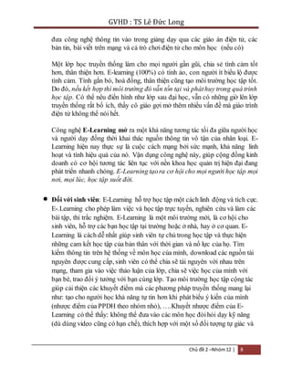 GVHD : TS Lê Đức Long 
đưa công nghệ thông tin vào trong giảng dạy qua các giáo án điện tử, các 
bản tin, bài viết trên mạng và cả trò chơi điện tử cho môn học (nếu có) 
Một lớp học truyền thống làm cho mọi người gần gũi, chia sẻ tình cảm tốt 
hơn, thân thiện hơn. E-learning (100%) có tính ảo, con người ít biểu lộ được 
tình cảm. Tính gắn bó, hoà đồng, thân thiện cũng tạo môi trường học tập tốt. 
Do đó, nếu kết hợp thì môi trường đó vẫn tồn tại và phát huy trong quá trình 
học tập. Có thể nêu điển hình như lớp sau đại học, vẫn có những giờ lên lớp 
truyền thống rất bổ ích, thầy cô giáo gợi mở thêm nhiều vấn đề mà giáo trình 
điện tử không thể nói hết. 
Công nghệ E-Learning mở ra một khả năng tương tác tối đa giữa người học 
và người dạy đồng thời khai thác nguồn thông tin vô tận của nhân loại. E-Learning 
hiện nay thực sự là cuộc cách mạng bởi sức mạnh, khả năng linh 
hoạt và tính hiệu quả của nó. Vận dụng công nghệ này, giúp cộng đồng kinh 
doanh có cơ hội tương tác liên tục với nền khoa học quản trị hiện đại đang 
phát triển nhanh chóng. E-Learning tạo ra cơ hội cho mọi người học tập mọi 
nơi, mọi lúc, học tập suốt đời. 
 Đối với sinh viên: E-Learning hỗ trợ học tập một cách linh động và tích cực. 
E-.Learning cho phép làm việc và học tập trực tuyến, nghiên cứu và làm các 
bài tập, thi trắc nghiệm. E-Learning là một môi trường mới, là cơ hội cho 
sinh viên, hỗ trợ các bạn học tập tại trường hoặc ở nhà, hay ở cơ quan. E-Learning 
là cách dễ nhất giúp sinh viên tự chủ trong học tập và thực hiện 
những cam kết học tập của bản thân với thời gian và nổ lực của họ. Tìm 
kiếm thông tin trên hệ thống về môn học của mình, download các nguồn tài 
nguyên được cung cấp, sinh viên có thể chia sẽ tài nguyên với nhau trên 
mạng, tham gia vào việc thảo luận của lớp, chia sẽ việc học của mình với 
bạn bè, trao đổi ý tưởng với bạn cùng lớp. Tạo môi trường học tập cộng tác 
giúp cải thiện các khuyết điểm mà các phương pháp truyền thống mang lại 
như: tạo cho người học khả năng tự tin hơn khi phát biểu ý kiến của mình 
(nhược điểm của PPDH theo nhóm nhỏ), ….Khuyết nhược điểm của E-Learning 
có thể thấy: không thể đưa vào các môn học đòi hỏi dạy kỹ năng 
(dù dùng video cũng có hạn chế), thích hợp với một số đối tượng tự giác và 
Chủ đề 2 –Nhóm 12 | 8 
 