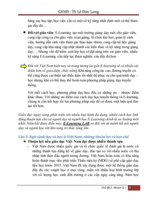 GVHD : TS Lê Đức Long 
hăng say học tập, học viên cần có một số kỹ năng nhất định mới có thể tham 
gia đầy đủ… 
 Đối với giáo viên: E-Learning tạo môi trường giảng dạy mới cho giáo viên, 
cung cấp công cụ cho giáo viên soạn giảng, tổ chức lớp học, quản lý sinh 
viên, hướng dẫn sinh viên tham gia thảo luận nhóm, cung cấp tài liệu giảng 
dạy, cung cấp khả năng cập nhật nhanh các kiến thức và kỹ năng trong giảng 
dạy…. Nhưng vấn đề kiểm soát lớp học sẽ đặt nặng trên vai giáo viên, nhiều 
kỹ năng E-Learning cần tiếp tục được nghiên cứu đầy đủ hơn. 
Đối với Việt Nam hiện nay và trong tương lai gần E-learning sẽ có nhiều cải 
thiện hơn về giao diện, chức năng.Khả năng cộng tác cao, đường truyền có 
thể cũng được cải thiện tạo điều kiện tốt nhất để phục vụ cho quá trình dạy – 
học nhưng khó có thể thay thế hoàn toàn phương pháp giảng dạy truyền 
thống. 
Với mỗi cách học, phương pháp dạy học đều có những ưu – nhược điểm 
khác nhau. Với những ưu điểm của cách dạy học truyền thống và E-learning, 
chúng ta cần kết hợp tốt hai phương pháp này để có được một hiệu quả đào 
tạo tốt hơn. 
Giáo dục ngày càng phát triển với nhiều loại hình đa dạng, nhiều cách học linh 
động thuận tiện cho cả người dạy và người học.E-Learning chính là xu hướng mới 
nhất. Nắm bắt được điều này, E-Learning LAB ra đời với sứ mệnh kết nối người 
dạy và người học với kho tang tri thức rộng lớn. 
Câu 2: Ngữ cảnh dạy và học ở Việt Nam: những thuận lợi và hạn chế 
Thuận lợi: nền giáo dục Việt Nam đạt được nhiều thành tựu 
- Việt Nam được nhiều quốc gia và tổ chức quốc tế đánh giá là nước có 
những thành tựu đáng kể về giáo dục, đào tạo so với nhiều nước có thu 
nhập tính theo đầu người tương đương. Việt Nam hoàn toàn có khả năng 
hoàn thành mục tiêu phát triển Thiên niên kỷ (MDG) về phổ cập giáo dục 
tiểu học trước 2015. Việt Nam đã xây dựng được một hệ thống giáo dục 
đầy đủ các caaph học ở mọi vùng, miền với nhiều loại hình trường lớp 
với số lượng học sinh đến trường ở các cấp ngày càng tăng. Năm học 
Chủ đề 2 –Nhóm 12 | 9 
 