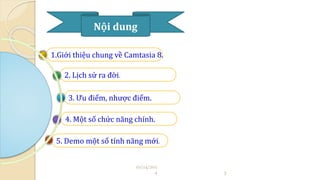 Nội dung 
1.Giới thiệu chung về Camtasia 8. 
2. Lịch sử ra đời. 
3. Ưu điểm, nhược điểm. 
4. Một số chức năng chính. 
5. Demo một số tính năng mới. 
10/14/201 
4 3 
 