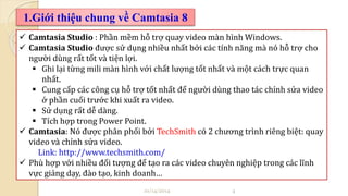 1.Giới thiệu chung về Camtasia 8 
 Camtasia Studio : Phần mềm hỗ trợ quay video màn hình Windows. 
 Camtasia Studio được sử dụng nhiều nhất bởi các tính năng mà nó hỗ trợ cho 
người dùng rất tốt và tiện lợi. 
 Ghi lại từng mili màn hình với chất lượng tốt nhất và một cách trực quan 
nhất. 
 Cung cấp các công cụ hỗ trợ tốt nhất để người dùng thao tác chỉnh sửa video 
ở phần cuối trước khi xuất ra video. 
 Sử dụng rất dễ dàng. 
 Tích hợp trong Power Point. 
 Camtasia: Nó được phân phối bởi TechSmith có 2 chương trình riêng biệt: quay 
video và chỉnh sửa video. 
Link: http://www.techsmith.com/ 
 Phù hợp với nhiều đối tượng để tạo ra các video chuyên nghiệp trong các lĩnh 
vực giảng dạy, đào tạo, kinh doanh… 
10/14/2014 4 
 