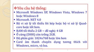 Yêu cầu hệ thống: 
 Microsoft Windows XP, Windows Vista, Windows 7 
hoặc Windows 8 
 Microsoft. NET 4.0 
 Bộ vi xử lý tối thiểu lõi kép hoặc bộ vi xử lý Quad-core 
hoặc tốt hơn. 
 RAM tối thiểu 2 GB ~ đề nghị: 4 GB 
 Ổ cứng (DHH) còn trống 2GB. 
 Độ phân giải: 1024x768 hoặc lớn hơn 
 Card âm thanh chuyên dụng tương thích với 
Windows, micro, và loa. 
10/14/201 
4 5 
 